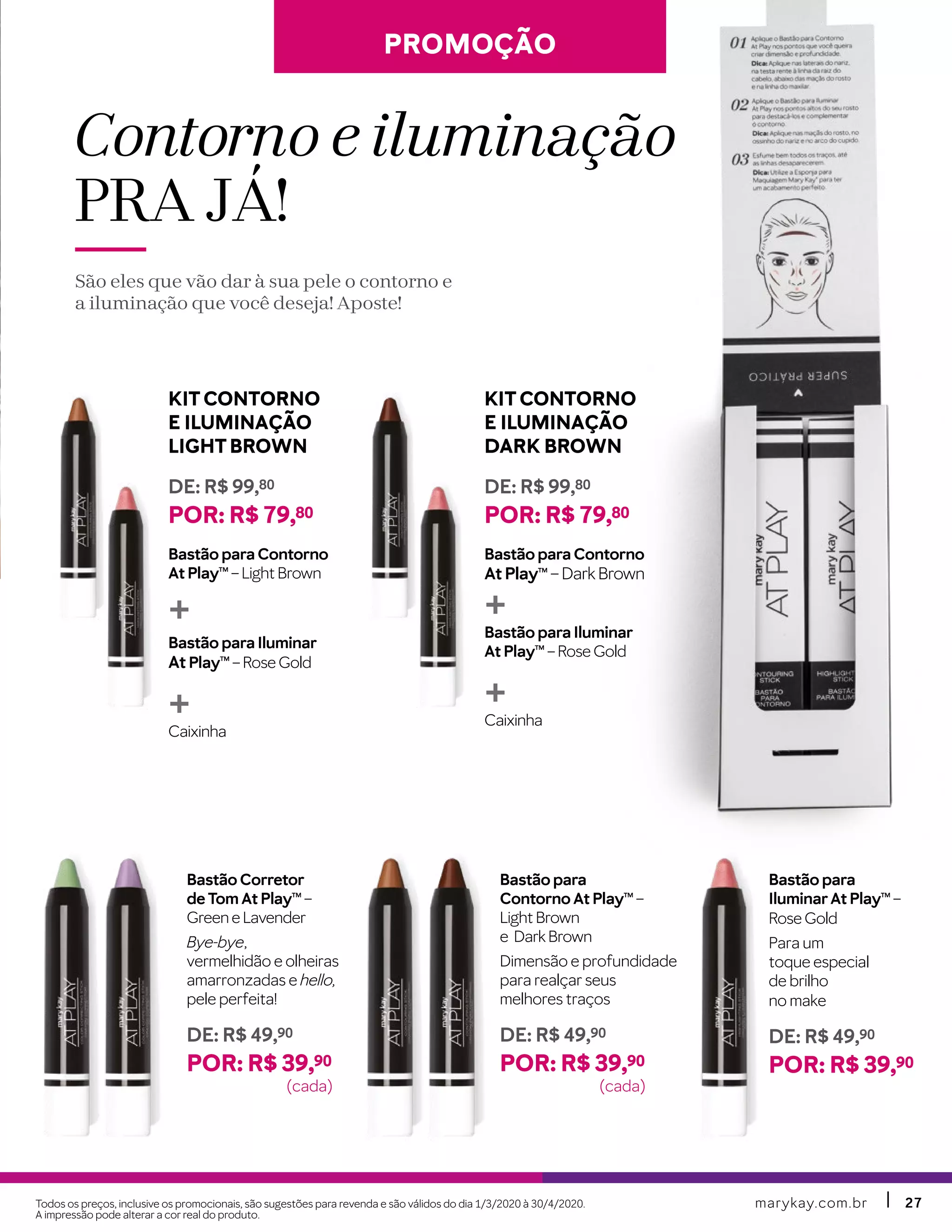 marykay.com.brmarykay.com.br 2727
PROMOÇÃOPROMOÇÃO
Bastão para
IluminarAt PlayTM
–
Rose Gold
Para um
toque especial
de brilho
no make
DE: R$ 49,90
POR: R$ 39,90
Bastão para
Contorno At PlayTM
–
Light Brown
e Dark Brown
Dimensão e profundidade
para realçar seus
melhores traços
DE: R$ 49,90
POR: R$ 39,90
Bastão Corretor
de Tom At PlayTM
–
Green e Lavender
Bye-bye,
vermelhidão e olheiras
amarronzadas e hello,
pele perfeita!
DE: R$ 49,90
POR: R$ 39,90
Contorno e iluminação
PRA JÁ !
São eles que vão dar à sua pele o contorno e
a iluminação que você deseja! Aposte!
KITCONTORNO
E ILUMINAÇÃO
LIGHTBROWN
DE: R$ 99,80
POR: R$ 79,80
Bastão para Contorno
At PlayTM
– Light Brown
+
Bastão para Iluminar
At PlayTM
– Rose Gold
+Caixinha
KITCONTORNO
E ILUMINAÇÃO
DARK BROWN
DE: R$ 99,80
POR: R$ 79,80
Bastão para Contorno
At PlayTM
– Dark Brown
+Bastão para Iluminar
At PlayTM
– Rose Gold
+Caixinha
Todos os preços, inclusive os promocionais, são sugestões para revenda e são válidos do dia 1/3/2020 à 30/4/2020.
A impressão pode alterar a cor real do produto.
(cada) (cada)
 