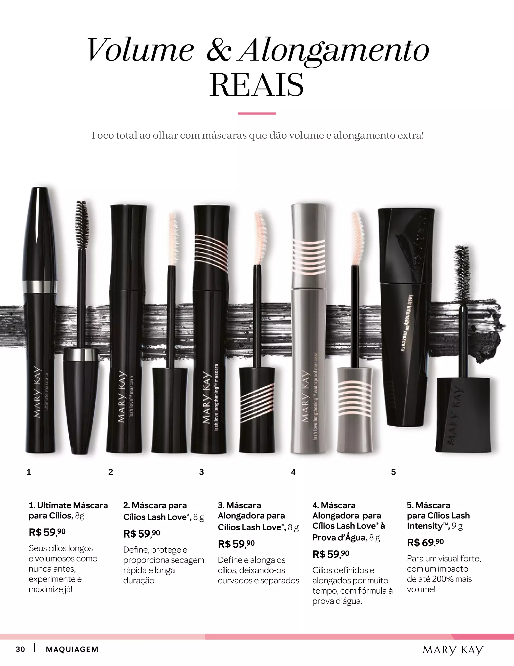 3030 MAQUIAGEMMAQUIAGEM
1. Ultimate Máscara
para Cílios, 8g
R$ 59,90
Seus cílios longos
e volumosos como
nunca antes,
experimente e
maximize já!
2. Máscara para
Cílios Lash Love®, 8 g
R$ 59,90
Define, protege e
proporciona secagem
rápida e longa
duração
3. Máscara
Alongadora para
Cílios Lash Love®, 8 g
R$ 59,90
Define e alonga os
cílios, deixando-os
curvados e separados
4. Máscara
Alongadora para
Cílios Lash Love® à
Prova d’Água, 8 g
R$ 59,90
Cílios definidos e
alongados por muito
tempo, com fórmula à
prova d’água.
5. Máscara
para Cílios Lash
IntensityTM
, 9 g
R$ 69,90
Para um visual forte,
com um impacto
de até 200% mais
volume!
Volume  Alongamento
REAIS
Foco total ao olhar com máscaras que dão volume e alongamento extra!
31 2 4 5
 