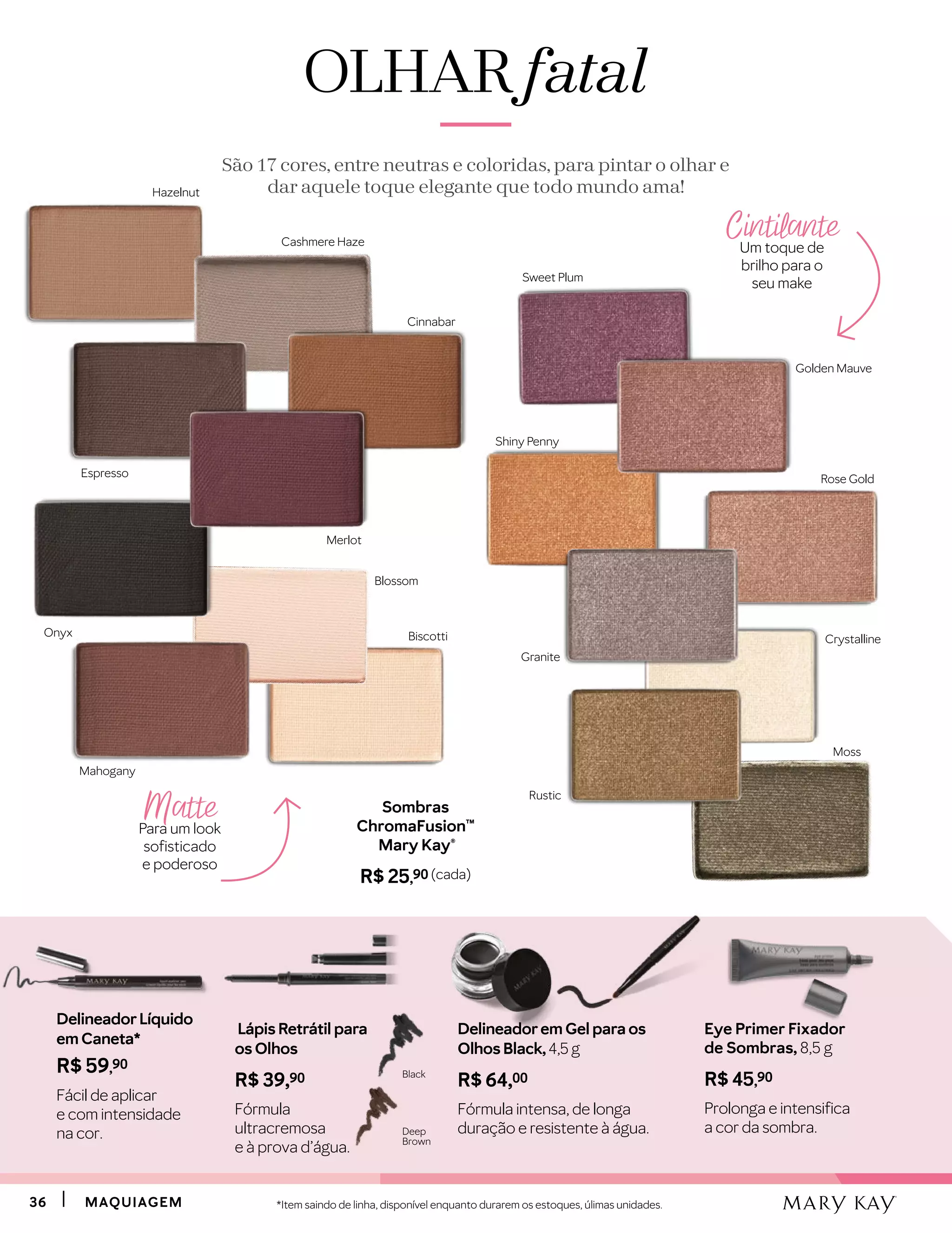 3636 MAQUIAGEMMAQUIAGEM
Cintilante
Um toque de
brilho para o
seu make
Matte
Para um look
sofisticado
e poderoso
Sombras
ChromaFusion™
Mary Kay®
R$ 25,90 (cada)
OLHAROLHAR fatalfatal
São 17 cores, entre neutras e coloridas, para pintar o olhar e
dar aquele toque elegante que todo mundo ama!
Biscotti
Blossom
Cashmere Haze
Merlot
Cinnabar
Mahogany
Hazelnut
Espresso
Onyx
Rustic
Moss
Granite
Rose Gold
Crystalline
Golden Mauve
Sweet Plum
Shiny Penny
Lápis Retrátil para
os Olhos
R$ 39,90
Fórmula
ultracremosa
e à prova d’água.
Deep
Brown
Black
Delineadorem Gel para os
Olhos Black, 4,5 g
R$ 64,00
Fórmula intensa, de longa
duração e resistente à água.
DelineadorLíquido
em Caneta*
R$ 59,90
Fácil de aplicar
e com intensidade
na cor.
*Item saindo de linha, disponível enquanto durarem os estoques, úlimas unidades.
Eye Primer Fixador
de Sombras, 8,5 g
R$ 45,90
Prolonga e intensifica
a cor da sombra.
 