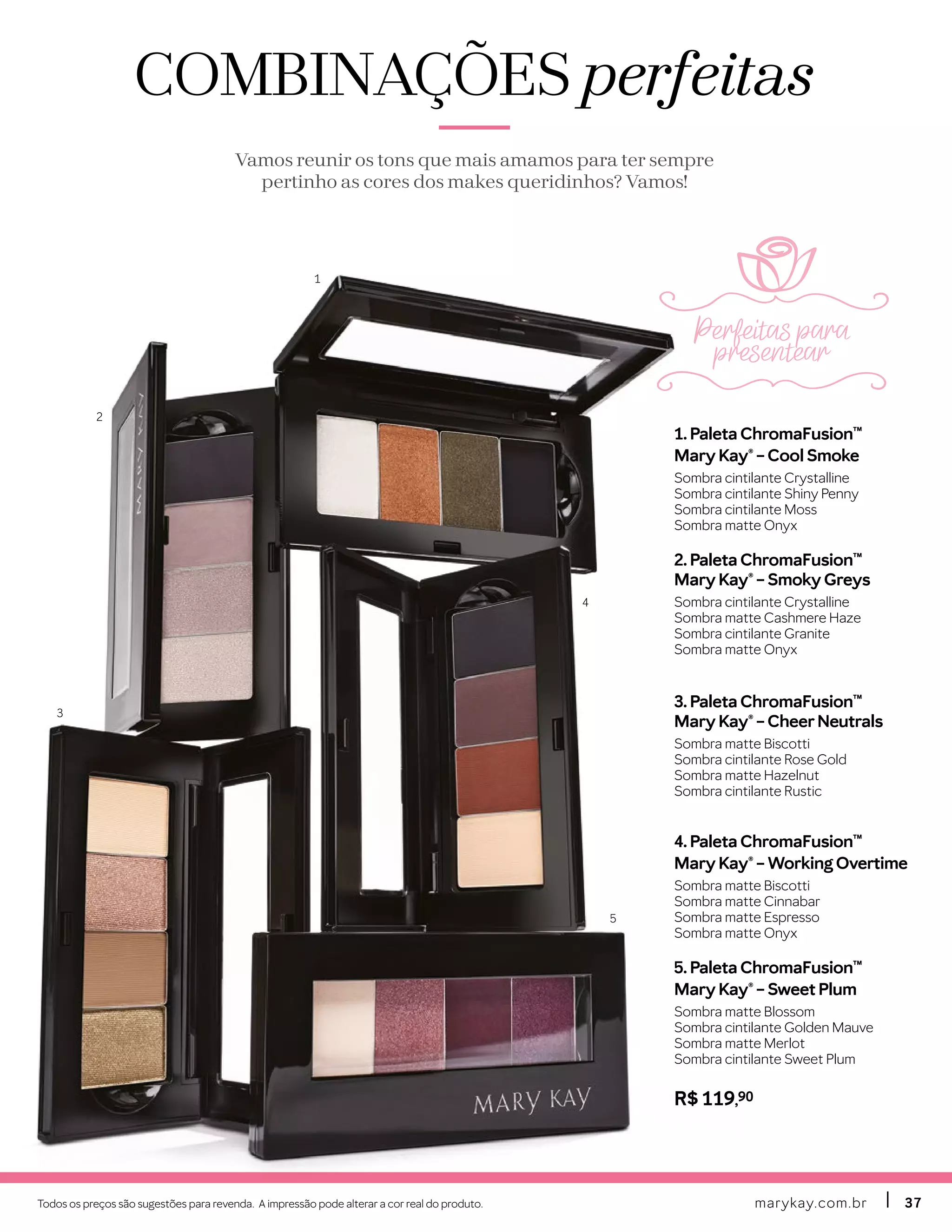 Todos os preços são sugestões para revenda. A impressão pode alterar a cor real do produto. marykay.com.brmarykay.com.br 3737
1. Paleta ChromaFusion™
Mary Kay® – Cool Smoke
Sombra cintilante Crystalline
Sombra cintilante Shiny Penny
Sombra cintilante Moss
Sombra matte Onyx
2. Paleta ChromaFusion™
Mary Kay® – Smoky Greys
Sombra cintilante Crystalline
Sombra matte Cashmere Haze
Sombra cintilante Granite
Sombra matte Onyx
3. Paleta ChromaFusion™
Mary Kay® – CheerNeutrals
Sombra matte Biscotti
Sombra cintilante Rose Gold
Sombra matte Hazelnut
Sombra cintilante Rustic
4. Paleta ChromaFusion™
Mary Kay® – Working Overtime
Sombra matte Biscotti
Sombra matte Cinnabar
Sombra matte Espresso
Sombra matte Onyx
5. Paleta ChromaFusion™
Mary Kay® – Sweet Plum
Sombra matte Blossom
Sombra cintilante Golden Mauve
Sombra matte Merlot
Sombra cintilante Sweet Plum
R$ 119,90
COMBINAÇÕESCOMBINAÇÕES perfeitasperfeitas
Vamos reunir os tons que mais amamos para ter sempre
pertinho as cores dos makes queridinhos? Vamos!
1
2
3
4
5
Perfeitas para
presentear
 