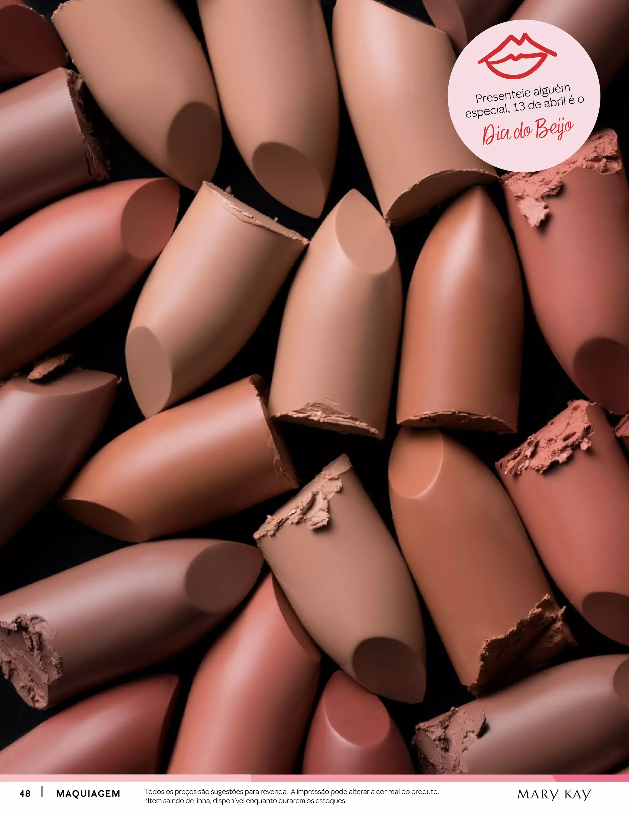 4848 MAQUIAGEMMAQUIAGEM
Dia do Beijo
Presenteie alguém
especial, 13 de abril é o
Todos os preços são sugestões para revenda. A impressão pode alterar a cor real do produto.
*Item saindo de linha, disponível enquanto durarem os estoques.
 