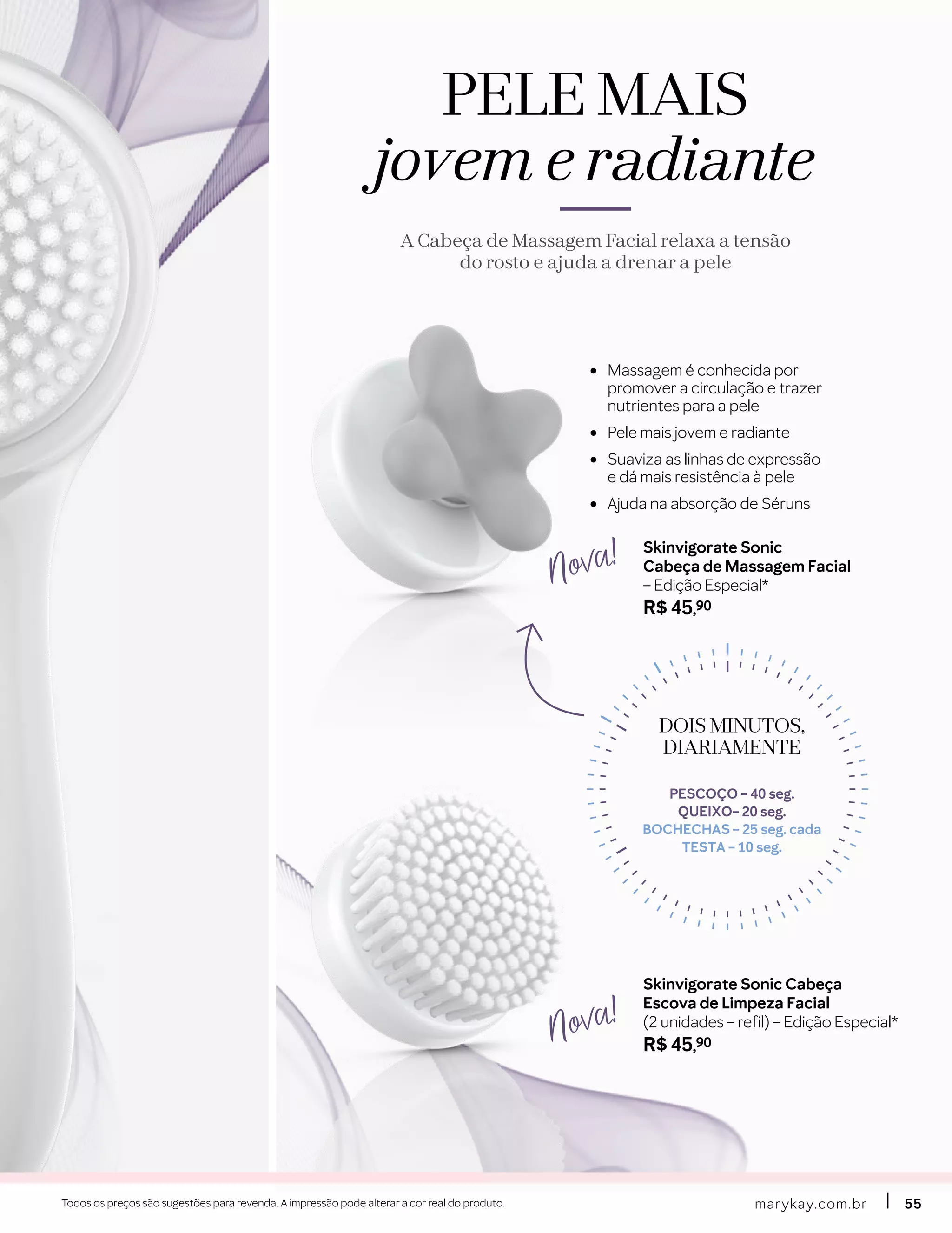 •	 Massagem é conhecida por
promover a circulação e trazer
nutrientes para a pele
•	 Pele mais jovem e radiante
•	 Suaviza as linhas de expressão
e dá mais resistência à pele
•	 Ajuda na absorção de Séruns
Skinvigorate Sonic Cabeça
Escova de Limpeza Facial
(2 unidades – refil) – Edição Especial*
R$ 45,90
Skinvigorate Sonic
Cabeça de Massagem Facial
– Edição Especial*
R$ 45,90
Nova!
Nova!
marykay.com.brmarykay.com.br 5555Todos os preços são sugestões para revenda. A impressão pode alterar a cor real do produto.
PELE MAIS
jovem e radiante
A Cabeça de Massagem Facial relaxa a tensão
do rosto e ajuda a drenar a pele
DOIS MINUTOS,DOIS MINUTOS,
DIARIAMENTEDIARIAMENTE
PESCOÇO – 40 seg.
QUEIXO– 20 seg.
BOCHECHAS – 25 seg. cada
TESTA – 10 seg.
 