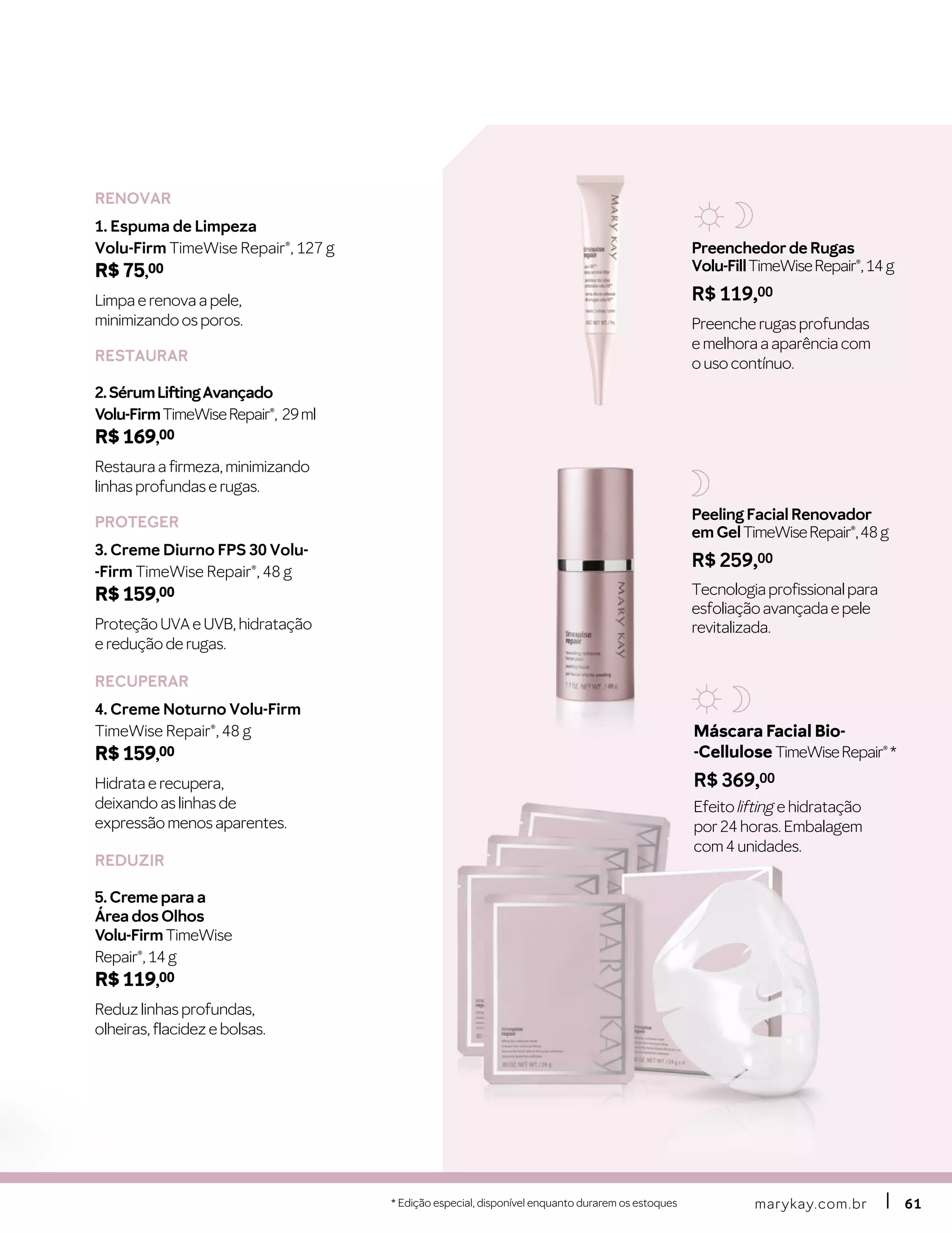 marykay.com.brmarykay.com.br 6161
Máscara Facial Bio-
-Cellulose TimeWiseRepair®*
R$ 369,00
Efeito lifting e hidratação
por 24 horas. Embalagem
com 4 unidades.
Preenchedor de Rugas
Volu-FillTimeWiseRepair®,14 g
R$ 119,00
Preenche rugas profundas
e melhora a aparência com
o uso contínuo.
RENOVAR
1. Espuma de Limpeza
Volu-Firm TimeWise Repair®, 127 g
R$ 75,00
Limpa e renova a pele,
minimizando os poros.
RESTAURAR
2.SérumLiftingAvançado
Volu-FirmTimeWiseRepair®, 29ml
R$ 169,00
Restaura a firmeza, minimizando
linhas profundas e rugas.
PROTEGER
3. Creme Diurno FPS 30 Volu-
-Firm TimeWise Repair®, 48 g
R$ 159,00
Proteção UVA e UVB, hidratação
e redução de rugas.
RECUPERAR
4. Creme Noturno Volu-Firm
TimeWise Repair®, 48 g
R$ 159,00
Hidrata e recupera,
deixando as linhas de
expressão menos aparentes.
REDUZIR
5. Creme para a
Área dos Olhos
Volu-Firm TimeWise
Repair®, 14 g
R$ 119,00
Reduz linhas profundas,
olheiras, flacidez e bolsas.
* Edição especial, disponível enquanto durarem os estoques
Peeling Facial Renovador
em GelTimeWiseRepair®,48 g
R$ 259,00
Tecnologiaprofissionalpara
esfoliaçãoavançadaepele
revitalizada.
 