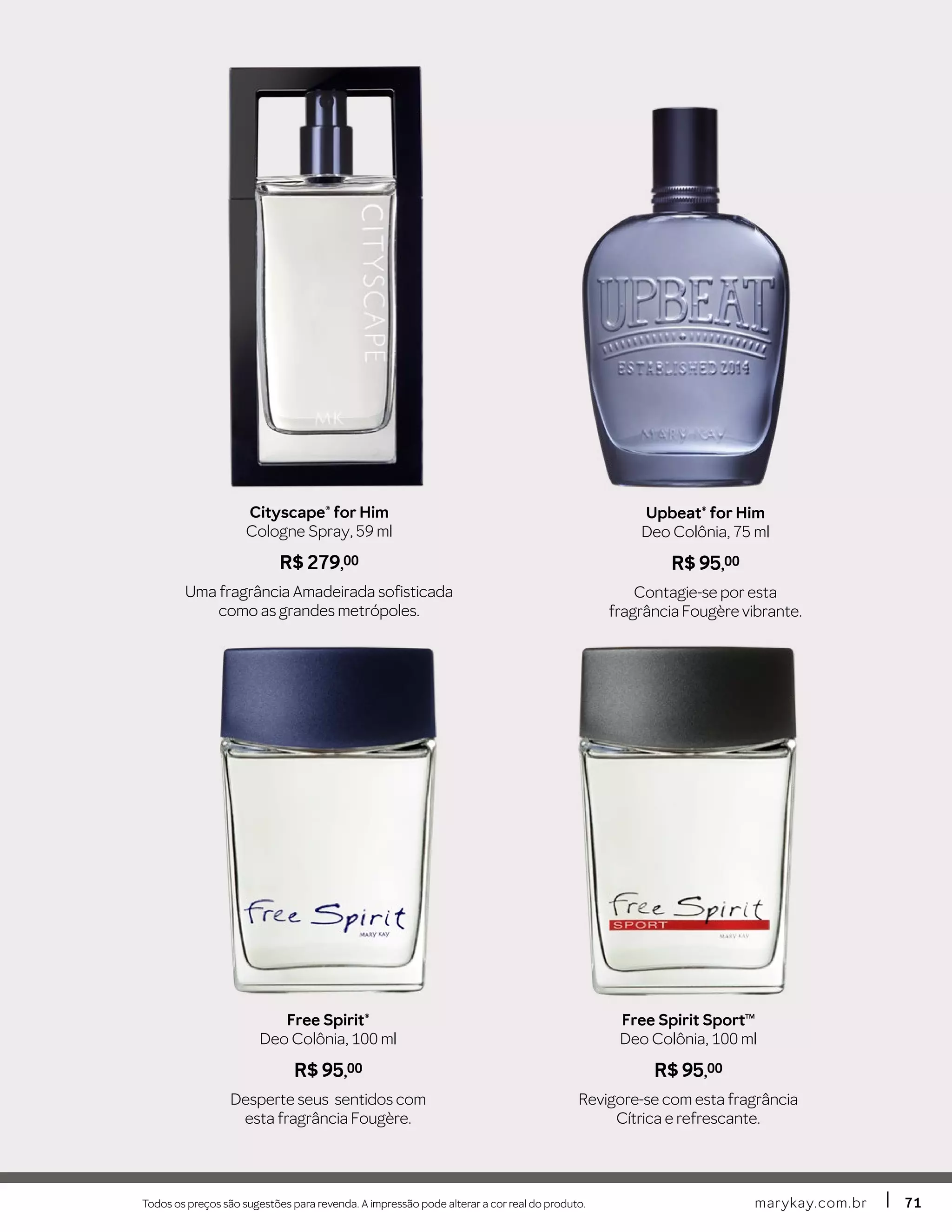 Todos os preços são sugestões para revenda. A impressão pode alterar a cor real do produto. marykay.com.brmarykay.com.br 7171
Free Spirit SportTM
Deo Colônia, 100 ml
R$ 95,00
Revigore-se com esta fragrância
Cítrica e refrescante.
Free Spirit®
Deo Colônia, 100 ml
R$ 95,00
Desperte seus sentidos com
esta fragrância Fougère.
Cityscape® for Him
Cologne Spray, 59 ml
R$ 279,00
Uma fragrância Amadeirada sofisticada
como as grandes metrópoles.
Upbeat® for Him
Deo Colônia, 75 ml
R$ 95,00
Contagie-se por esta
fragrância Fougère vibrante.
 