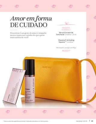 Amor em forma
DE CUIDADO
Presentear é um gesto de amor e ninguém
merece mais esse carinho do que quem
mais cuidou de você!
Todos os preços são sugestões para revenda. A impressão pode alterar a cor real do produto. marykay.com.brmarykay.com.br 1515
PRESENTE
VITAMINA C
Sérum Corretor de
Tom Facial TimeWise®, 29 ml
+
Vitamina C Activating
Squares™ TimeWise®
+
Nécessaire Laranja com Alça
R$ 223,80
 