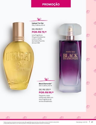 marykay.com.brmarykay.com.br 1717
PROMOÇÃOPROMOÇÃO
Upbeat® for Her
Deo Colônia, 60 ml
DE: R$ 89,00
POR: R$ 79,00
Uma fragrância
Chypre envolvente
como o refrão
da música favorita
da sua mãe!
Black DiamondsTM
Deo Colônia, 60 ml
DE: R$ 109,00
POR: R$ 99,00
Desperte o lado
sofisticado dela com
esta fragrância de
aroma amadeirado.
Todos os preços, inclusive os promocionais, são sugestões para revenda e são válidos do dia 1/3/2020 à 30/4/2020.
A impressão pode alterar a cor real do produto. Promoção válida enquanto durarem os estoques.
 