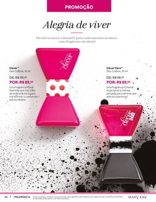2222 FRAGRÂNCIAFRAGRÂNCIA Todos os preços, inclusive os promocionais, são sugestões para revenda e são válidos do dia 1/3/2020 à 30/4/2020.
A impressão pode alterar a cor real do produto.
Clever™
Deo Colônia, 30 ml
DE: R$ 99,00
POR: R$ 89,00
Uma fragrância Floral
divertida que traz a flor
da amêndoa doce para
transformar o comum em
extraordinário.
Clever Dare™
Deo Colônia, 30 ml
DE: R$ 99,00
POR: R$ 89,00
Uma fragrância Oriental,
impactante e intensa,
pensada para meninas que
adoram aventuras!
PROMOÇÃOPROMOÇÃO
Alegria de viver
Divertir-se nunca é demais! E para curtir uma boa aventura,
estas fragâncias são ideais!
 