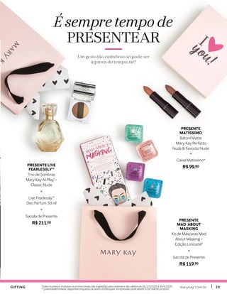 marykay.com.brmarykay.com.br 2323Todos os preços, inclusive os promocionais, são sugestões para revenda e são válidos do dia 1/3/2020 à 30/4/2020.
* Quantidade limitada, disponível enquanto durarem os estoques A impressão pode alterar a cor real do produto.
É sempre tempo de
PRESENTEAR
Um gesto tão carinhoso só pode ser
à prova do tempo, né?
GIFTINGGIFTING
PRESENTE
MAD ABOUT
MASKING
Kit de Máscaras Mad
About Masking –
Edição Limitada*
+
Sacola de Presente
R$ 119,90
PRESENTE
MATÍSSIMO
Batom Matte
Mary Kay Perfetto
Nude & Favorito Nude
+
Caixa Matíssimo*
R$ 99,80PRESENTE LIVE
FEARLESSLYTM
Trio de Sombras
Mary Kay At Play®–
Classic Nude
+
Live Fearlessly™
Deo Parfum, 50 ml
+
Sacola de Presente
R$ 211,00
 