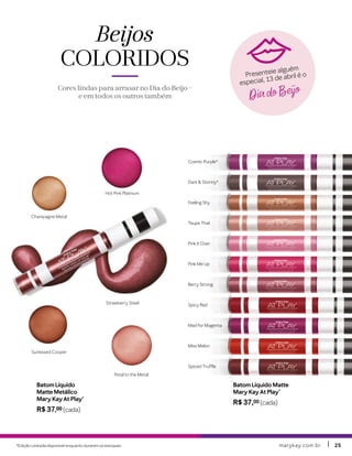 marykay.com.brmarykay.com.br 2525
Beijos
COLORIDOS
Cores lindas para arrasar no Dia do Beijo –
e em todos os outros também
Batom Líquido Matte
Mary Kay At Play®
R$ 37,00 (cada)
Mad for Magenta
Miss Melon
Spiced Truffle
Feeling Shy
Cosmic Purple*
Dark & Stormy*
Taupe That
Pink It Over
Pink Me Up
Berry Strong
Spicy Red
Hot Pink Platinum
Strawberry Steel
Sunkissed Cooper
Petal to the Metal
Champagne Metal
Batom Líquido
Matte Metálico
Mary Kay At Play®
R$ 37,00 (cada)
*Edição Limitada disponível enquanto durarem os estoques.
Dia do Beijo
Presenteie alguém
especial, 13 de abril é o
 