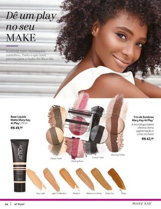 Light-To-Medium Medium Medium-to-Deep Deep-Tan DeepVery Light
2626 AT PLAY®AT PLAY®
Trio de Sombras
Mary Kay At Play®
A tecnologia baked
oferece ótima
pigmentação e
cores incríveis!
R$ 42,00
Dê um play
no seu
MAKE
Sombras, base, iluminador,
corretivo... Tudo o que você
precisa para o make do dia a dia
Base Líquida
Matte Mary Kay
At Play®, 29 ml
R$ 49,90
Tuxedo Twist
Glowing Rose
Morning Toffee
Classic Nude
 