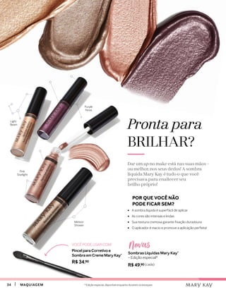 3434 MAQUIAGEMMAQUIAGEM
	 POR QUE VOCÊ NÃO
	 PODE FICAR SEM?
•	 A sombra líquida é superfácil de aplicar
•	 As cores são intensas e lindas
•	 Sua textura cremosa garante fixação duradoura
•	 O aplicador é macio e promove a aplicação perfeita!
Pronta para
BRILHAR?
Dar um up no make está nas suas mãos –
ou melhor, nos seus dedos! A sombra
líquida Mary Kay é tudo o que você
precisava para enaltecer seu
brilho próprio!
Light
Beam
Purple
Nova
Meteor
Shower
Pink
Starlight
Sombras Líquidas Mary Kay®
– Edição especial*
R$ 49,90 (cada)
NovasVOCÊ PODE USAR COM:
Pincel para Corretivo e
Sombra em Creme Mary Kay®
R$ 34,90
* Edição especial, disponível enquanto durarem os estoques
 