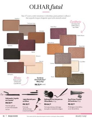 3636 MAQUIAGEMMAQUIAGEM
Cintilante
Um toque de
brilho para o
seu make
Matte
Para um look
sofisticado
e poderoso
Sombras
ChromaFusion™
Mary Kay®
R$ 25,90 (cada)
OLHAROLHAR fatalfatal
São 17 cores, entre neutras e coloridas, para pintar o olhar e
dar aquele toque elegante que todo mundo ama!
Biscotti
Blossom
Cashmere Haze
Merlot
Cinnabar
Mahogany
Hazelnut
Espresso
Onyx
Rustic
Moss
Granite
Rose Gold
Crystalline
Golden Mauve
Sweet Plum
Shiny Penny
Lápis Retrátil para
os Olhos
R$ 39,90
Fórmula
ultracremosa
e à prova d’água.
Deep
Brown
Black
Delineadorem Gel para os
Olhos Black, 4,5 g
R$ 64,00
Fórmula intensa, de longa
duração e resistente à água.
DelineadorLíquido
em Caneta*
R$ 59,90
Fácil de aplicar
e com intensidade
na cor.
*Item saindo de linha, disponível enquanto durarem os estoques, úlimas unidades.
Eye Primer Fixador
de Sombras, 8,5 g
R$ 45,90
Prolonga e intensifica
a cor da sombra.
 
