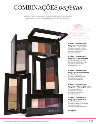 Todos os preços são sugestões para revenda. A impressão pode alterar a cor real do produto. marykay.com.brmarykay.com.br 3737
1. Paleta ChromaFusion™
Mary Kay® – Cool Smoke
Sombra cintilante Crystalline
Sombra cintilante Shiny Penny
Sombra cintilante Moss
Sombra matte Onyx
2. Paleta ChromaFusion™
Mary Kay® – Smoky Greys
Sombra cintilante Crystalline
Sombra matte Cashmere Haze
Sombra cintilante Granite
Sombra matte Onyx
3. Paleta ChromaFusion™
Mary Kay® – CheerNeutrals
Sombra matte Biscotti
Sombra cintilante Rose Gold
Sombra matte Hazelnut
Sombra cintilante Rustic
4. Paleta ChromaFusion™
Mary Kay® – Working Overtime
Sombra matte Biscotti
Sombra matte Cinnabar
Sombra matte Espresso
Sombra matte Onyx
5. Paleta ChromaFusion™
Mary Kay® – Sweet Plum
Sombra matte Blossom
Sombra cintilante Golden Mauve
Sombra matte Merlot
Sombra cintilante Sweet Plum
R$ 119,90
COMBINAÇÕESCOMBINAÇÕES perfeitasperfeitas
Vamos reunir os tons que mais amamos para ter sempre
pertinho as cores dos makes queridinhos? Vamos!
1
2
3
4
5
Perfeitas para
presentear
 