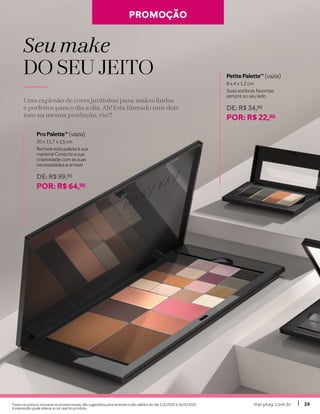 marykay.com.brmarykay.com.br 3939
Seu make
DO SEU JEITODO SEU JEITO
Uma explosão de cores juntinhas para: makes lindos
e perfeitos para o dia a dia. Ah! Está liberado unir dois
tons na mesma produção, viu?!
Petite PaletteTM
(vazia)
8 x 4 x 1,2 cm
Suas sombras favoritas
sempre ao seu lado.
DE: R$ 34,90
POR: R$ 22,90
Pro PaletteTM
(vazia)
20 x 11,7 x 1,5 cm
Recheie esta paleta à sua
maneira! Conecte a sua
criatividade com as suas
necessidades e arrase!
DE: R$ 99,90
POR: R$ 64,90
PROMOÇÃOPROMOÇÃO
Todos os preços, inclusive os promocionais, são sugestões para revenda e são válidos do dia 1/3/2020 à 30/4/2020.
A impressão pode alterar a cor real do produto.
 