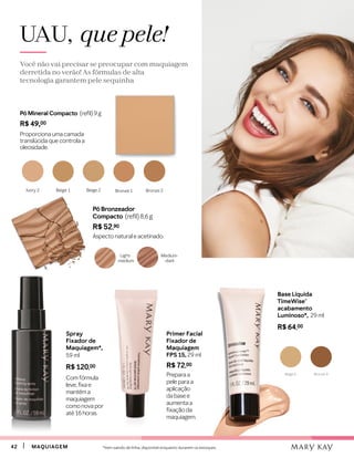 4242 MAQUIAGEMMAQUIAGEM
Pó Mineral Compacto (refil) 9 g
R$ 49,00
Proporciona uma camada
translúcida que controla a
oleosidade.
Beige 2Beige 1 Bronze 1 Bronze 2Ivory 2
UAU, que pele!
Você não vai precisar se preocupar com maquiagem
derretida no verão! As fórmulas de alta
tecnologia garantem pele sequinha
Pó Bronzeador
Compacto (refil) 8,6 g
R$ 52,90
Aspecto natural e acetinado.
Beige 6 Bronze 4
Base Líquida
TimeWise®
acabamento
Luminoso*, 29 ml
R$ 64,00
Spray
Fixador de
Maquiagem*,
59 ml
R$ 120,00
Com fórmula
leve,fixae
mantém a
maquiagem
comonovapor
até16horas.
Primer Facial
Fixador de
Maquiagem
FPS 15, 29 ml
R$ 72,00
Preparaa
peleparaa
aplicação
dabase e
aumentaa
fixaçãoda
maquiagem.
Light-
-medium
Medium-
-dark
*Item saindo de linha, disponível enquanto durarem os estoques.
 