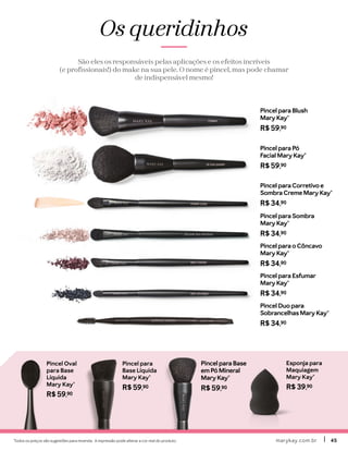 Todos os preços são sugestões para revenda. A impressão pode alterar a cor real do produto. marykay.com.brmarykay.com.br 4545
Os queridinhos
São eles os responsáveis pelas aplicações e os efeitos incríveis
(e profissionais!) do make na sua pele. O nome é pincel, mas pode chamar
de indispensável mesmo!
Pincel Oval
para Base
Líquida
Mary Kay®
R$ 59,90
Pincel para
Base Líquida
Mary Kay®
R$ 59,90
Esponja para 
Maquiagem
Mary Kay®
R$ 39,90
Pincel para Base
em Pó Mineral
Mary Kay®
R$ 59,90
Pincel para Pó
Facial Mary Kay®
R$ 59,90
Pincel para Blush
Mary Kay®
R$ 59,90
Pincel para Sombra
Mary Kay®
R$ 34,90
Pincel Duo para
Sobrancelhas Mary Kay®
R$ 34,90
Pincel para Esfumar
Mary Kay®
R$ 34,90
Pincel para o Côncavo
Mary Kay®
R$ 34,90
Pincel para Corretivo e
Sombra Creme Mary Kay®
R$ 34,90
 