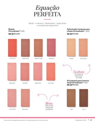 Todos os preços são sugestões para revenda. A impressão pode alterar a cor real do produto. marykay.com.brmarykay.com.br 4747
Pó IluminadorCompacto para
o Rosto Chromafusion™ (refil)
R$ 39,90 (cada)
Pó Compacto para Contorno
Facial Chromafusion™ (refil)
R$ 39,90 (cada)
Hint Of Pink
Juicy Peach
Rosy Nude
Hot Coral
Darling Pink
Desert Rose
Shy Blush
Golden Cooper
Rogue Rose
Wineberry Glazed Honey Glow
Latte Cocoa
Equação
PERFEITA
Blush + Contorno + Iluminador = make lindo
e acabamento impecável
Blushes
Chromafusion™ (refil)
R$ 39,90 (cada)
Cintilante
Um toque de
brilho para o
seu make
Matte
Para um look
sofisticado
e poderoso
 