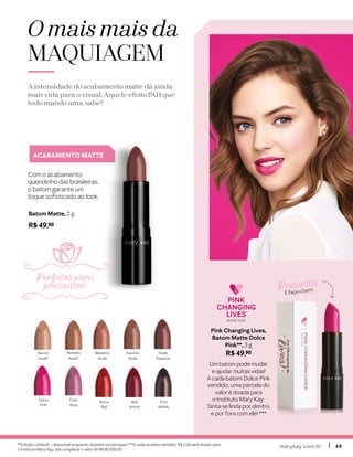 marykay.com.brmarykay.com.br 4949
ACABAMENTO MATTE
Com o acabamento
queridinho das brasileiras,
o batom garante um
toque sofisticado ao look.
Batom Matte, 3 g
R$ 49,90
Baccio
Nude*
Perfetto
Nude*
Roma
Red
Red
Amore
Puro
Mirtillo
Belissimo
Nude
Favorito
Nude
Nude
Passione
Dolce
Pink
Fiore
Rose
O mais mais da
MAQUIAGEM
A intensidade do acabamento matte dá ainda
mais vida para o visual. Aquele efeito PAH que
todo mundo ama, sabe?
Pink Changing Lives,
Batom Matte Dolce
Pink**, 3 g
R$ 49,90
Um batom pode mudar
e ajudar muitas vidas!
A cada batom Dolce Pink
vendido, uma parcela do
valor é doada para
o Instituto Mary Kay.
Sinta-se linda por dentro
e por fora com ele! ***
Presenteie
E faça o bem!
**Edição Limitada – disponível enquanto durarem os estoques.***A cada produto vendido, R$ 1,00 será doado para
o Instituto Mary Kay, até completar o valor de R$ 80.000,00.
Perfeitos para
presentear
 