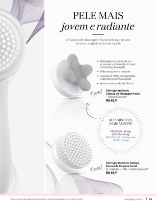 •	 Massagem é conhecida por
promover a circulação e trazer
nutrientes para a pele
•	 Pele mais jovem e radiante
•	 Suaviza as linhas de expressão
e dá mais resistência à pele
•	 Ajuda na absorção de Séruns
Skinvigorate Sonic Cabeça
Escova de Limpeza Facial
(2 unidades – refil) – Edição Especial*
R$ 45,90
Skinvigorate Sonic
Cabeça de Massagem Facial
– Edição Especial*
R$ 45,90
Nova!
Nova!
marykay.com.brmarykay.com.br 5555Todos os preços são sugestões para revenda. A impressão pode alterar a cor real do produto.
PELE MAIS
jovem e radiante
A Cabeça de Massagem Facial relaxa a tensão
do rosto e ajuda a drenar a pele
DOIS MINUTOS,DOIS MINUTOS,
DIARIAMENTEDIARIAMENTE
PESCOÇO – 40 seg.
QUEIXO– 20 seg.
BOCHECHAS – 25 seg. cada
TESTA – 10 seg.
 