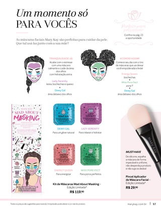 marykay.com.brmarykay.com.br 5757Todos os preços são sugestões para revenda. A impressão pode alterar a cor real do produto.
Um momento só
PARA VOCÊS
As máscaras faciais Mary Kay são perfeitas para cuidar da pele.
Que tal usá-las junto com a sua mãe?
MUST-HAVE
De silicone, espalha
a máscara de forma
impecável e unifome,
não desperdiça produto
e não suja os dedos!
Pincel Aplicador
de Máscara Facial –
Edição Limitada*
R$ 29,90
Kit de Máscaras Mad About Masking –
Edição Limitada*
R$ 119,90
ENERGY QUEEN
Para energizar
MISS PORE-FECT
Para poros perfeitos
LADY SERENITY
Para relaxar e hidratar
DEWY GAL
Para um glow natural
Lady Serenity
testa, bochechas e queixo
+
Dewy Gal
área debaixo dos olhos
Energy Queen
bochechas
+
Miss Pore-fect
zona T
+
Dewy Gal
área debaixo dos olhos
TRANQUILIDADE JÁ!
Acabe com o estresse
com uma máscara
calmante e cuide da área
dos olhos
com hidratação extra.
ACORDEI ASSIM!
Comece seu dia com o trio
de máscaras que vai deixar
você empoderada e linda!
Perfeito para
presentear
Confira na pág. 23
a oportunidade
 