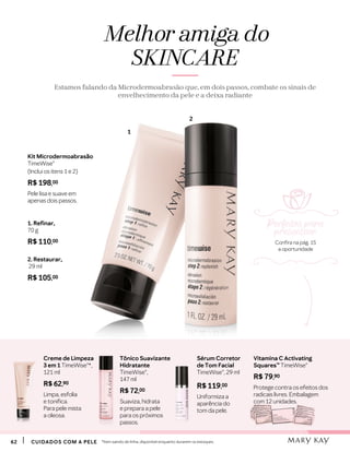 Vitamina C Activating
Squares™ TimeWise®
R$ 79,90
Protege contra os efeitos dos
radicais livres. Embalagem
com 12 unidades.
Sérum Corretor
de Tom Facial
TimeWise®, 29 ml
R$ 119,00
Uniformiza a
aparência do
tom da pele.
6262 CUIDADOS COM A PELECUIDADOS COM A PELE
Melhor amiga do
SKINCARE
Estamos falando da Microdermoabrasão que, em dois passos, combate os sinais de
envelhecimento da pele e a deixa radiante
1. Refinar,
70 g
R$ 110,00
2. Restaurar,
29 ml
R$ 105,00
Kit Microdermoabrasão
TimeWise®
(Inclui os itens 1 e 2)
R$ 198,00
Pele lisa e suave em
apenas dois passos.
1
2
Creme de Limpeza
3 em 1 TimeWise®*,
121 ml
R$ 62,90
Limpa, esfolia
e tonifica.
Para pele mista
a oleosa.
Tônico Suavizante
Hidratante
TimeWise®,
147 ml
R$ 72,00
Suaviza, hidrata
e prepara a pele
para os próximos
passos.
*Item saindo de linha, disponível enquanto durarem os estoques.
Perfeitos para
presentear
Confira na pág. 15
a oportunidade
 