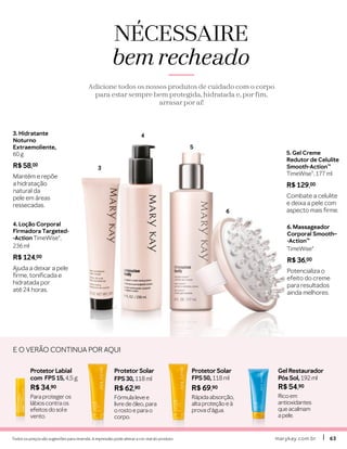 marykay.com.brmarykay.com.br 6363Todos os preços são sugestões para revenda. A impressão pode alterar a cor real do produto.
3
4
5
6
4. Loção Corporal
Firmadora Targeted-
-Action TimeWise®,
236 ml
R$ 124,00
Ajuda a deixar a pele
firme, tonificada e
hidratada por
até 24 horas.
3. Hidratante
Noturno
Extraemoliente,
60 g
R$ 58,00
Mantém e repõe
a hidratação
natural da
pele em áreas
ressecadas.
5. Gel Creme
Redutor de Celulite
Smooth-Action™
TimeWise®, 177 ml
R$ 129,00
Combate a celulite
e deixa a pele com
aspecto mais firme.
6. Massageador
Corporal Smooth–
-Action™
TimeWise®
R$ 36,00
Potencializa o
efeito do creme
para resultados
ainda melhores.
NÉCESSAIRE
bem recheado
Adicione todos os nossos produtos de cuidado com o corpo
para estar sempre bem protegida, hidratada e, por fim,
arrasar por aí!
ProtetorSolar
FPS 50, 118 ml
R$ 69,90
Rápida absorção,
alta proteção e à
prova d’água.
Gel Restaurador
Pós Sol, 192 ml
R$ 54,90
Rico em
antioxidantes
que acalmam
a pele.
ProtetorLabial
com FPS 15, 4,5 g
R$ 34,90
Para proteger os
lábios contra os
efeitos do sol e
vento.
ProtetorSolar
FPS 30, 118 ml
R$ 62,90
Fórmula leve e
livre de óleo, para
o rosto e para o
corpo.
E O VERÃO CONTINUA POR AQUI
 