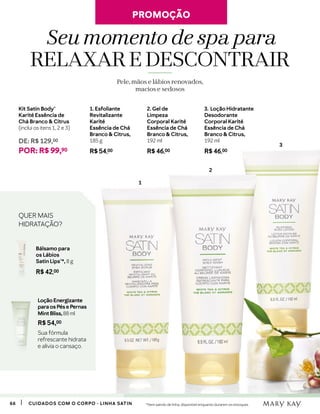6666 CUIDADOS COM O CORPO - LINHA SATIN
1. Esfoliante
Revitalizante
Karité
Essência de Chá
Branco  Citrus,
185 g
R$ 54,00
2. Gel de
Limpeza
Corporal Karité
Essência de Chá
Branco  Citrus,
192 ml
R$ 46,00
3. Loção Hidratante
Desodorante
Corporal Karité
Essência de Chá
Branco  Citrus,
192 ml
R$ 46,00
Kit Satin Body®
Karité Essência de
Chá Branco  Citrus
(inclui os itens 1, 2 e 3)
DE: R$ 129,00
POR: R$ 99,90
3
1
2
Seu momento de spa para
RELAXAR E DESCONTRAIR
Pele, mãos e lábios renovados,
macios e sedosos
Bálsamo para
os Lábios
Satin Lips®*, 8 g
R$ 42,00
Loção Energizante
para os Pés e Pernas
Mint Bliss, 88 ml
R$ 54,00
Sua fórmula
refrescante hidrata
e alivia o cansaço.
QUER MAIS
HIDRATAÇÃO?
*Item saindo de linha, disponível enquanto durarem os estoques.
PROMOÇÃOPROMOÇÃO
 