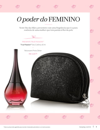 marykay.com.brmarykay.com.br 77Todos os preços são sugestões para revenda. A impressão pode alterar a cor real do produto.
O poder do FEMININO
Neste Dia das Mães, presenteie com uma fragrância que é a pura
essência de uma mulher que tem paixão à flor da pele
PRESENTE TRUE PASSIONTM
True PassionTM
Deo Colônia, 60 ml
+
Nécessaire Preta Glitter
R$ 119,90
 