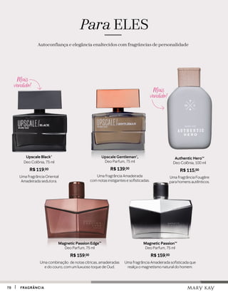 Magnetic PassionTM
Deo Parfum, 75 ml
R$ 159,00
Uma fragrância Amadeirada sofisticada que
realça o magnetismo natural do homem.
Magnetic Passion Edge™
Deo Parfum, 75 ml
R$ 159,00
Uma combinação de notas cítricas, amadeiradas
e do couro, com um luxuoso toque de Oud.
Upscale Gentleman®,
Deo Parfum, 75 ml
R$ 139,00
Uma fragrância Amadeirada
com notas instigantes e sofisticadas.
Upscale Black®
Deo Colônia, 75 ml
R$ 119,00
Uma fragrância Oriental
Amadeirada sedutora.
Authentic HeroTM
Deo Colônia, 100 ml
R$ 115,00
Uma fragrância Fougère
para homens autênticos.
Para ELES
Autoconfiança e elegância enaltecidos com fragrâncias de personalidade
Mais
vendido!
Mais
vendido!
7070 FRAGRÂNCIAFRAGRÂNCIA
 