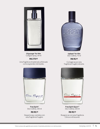 Todos os preços são sugestões para revenda. A impressão pode alterar a cor real do produto. marykay.com.brmarykay.com.br 7171
Free Spirit SportTM
Deo Colônia, 100 ml
R$ 95,00
Revigore-se com esta fragrância
Cítrica e refrescante.
Free Spirit®
Deo Colônia, 100 ml
R$ 95,00
Desperte seus sentidos com
esta fragrância Fougère.
Cityscape® for Him
Cologne Spray, 59 ml
R$ 279,00
Uma fragrância Amadeirada sofisticada
como as grandes metrópoles.
Upbeat® for Him
Deo Colônia, 75 ml
R$ 95,00
Contagie-se por esta
fragrância Fougère vibrante.
 