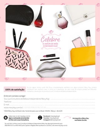 Saiba mais no site marykay.com.br.
Agora você pode encomendar
on-line com a sua Consultora.
Facebook /marykaybrasil
Youtube /marykaybrasil
Instagram @marykaybrasil
©
2020 Mary Kay do Brasil Ltda. Somente para uso no Brasil. 256351. Março - Abril/20
Se por algum motivo você não ficou completamente satisfeita com algum produto Mary Kay, poderá
substituí-lo sem nenhum custo. A troca ou o reembolso do valor total da compra poderá ser efetuado
mediante a devolução do produto à sua Consultora de Beleza Independente.
100% de satisfação
Entre em contato comigo!
Sou sua Consultora de Beleza Independente Mary Kay:. . . . . . . . . . . . . . . . . . . . . . . . . . . . . . . . . . . . . . . . . . . . . . . .
Telefone:. . . . . . . . . . . . . . . . . . . . . . . . . . . . . . . . . . . . . . . . . . . . . . . . . . . . . . . . . . . . . . . . . . . . . . . . . . . . . . . . . . . . . . . .
E-mail:. . . . . . . . . . . . . . . . . . . . . . . . . . . . . . . . . . . . . . . . . . . . . . . . . . . . . . . . . . . . . . . . . . . . . . . . . . . . . . . . . . . . . . . . . . .
www.marykay.com.br/.. . . . . . . . . . . . . . . . . . . . . . . . . . . . . . . . . . . . . . . . . . . . . . . . . . . . . . . . . . . . . . . . . . . . . . . . . . . .COLOQUE NOME DO SEU SITE MK
Se você não conhece uma Consultora de Beleza Independente Mary Kay, ligue gratuitamente para
0800 8813113 ou 4003-4620 para Capitais e Regiões Metropolitanas ou acesse o site www.marykay.com.br.
Acompanhe a Mary Kay
nas Redes Sociais
CelebreO AMOR DE MÃE
COM MARYKAY
 