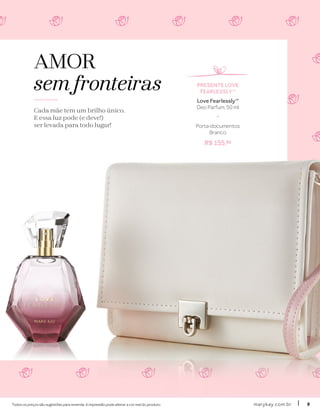 AMOR
sem fronteiras
Cada mãe tem um brilho único.
E essa luz pode (e deve!)
ser levada para todo lugar!
Todos os preços são sugestões para revenda. A impressão pode alterar a cor real do produto.
PRESENTE LOVE
FEARLESSLYTM
Love FearlesslyTM
Deo Parfum, 50 ml
+
Porta-documentos
Branco
R$ 155,90
marykay.com.brmarykay.com.br 99
 