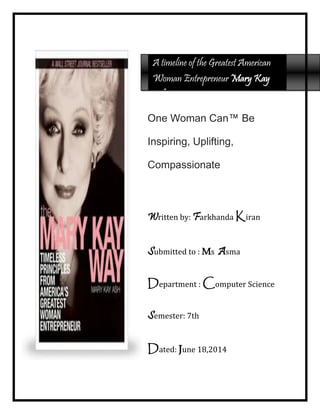 One Woman Can™ Be
Inspiring, Uplifting,
Compassionate
Written by: Farkhanda Kiran
Submitted to : Ms Asma
Department : Computer Science
Semester: 7th
Dated: June 18,2014
A timeline of the Greatest American
Woman Entrepreneur Mary Kay
Ash
 