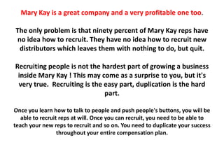 Mary Kay is a great company and a very profitable one too.

The only problem is that ninety percent of Mary Kay reps have
no idea how to recruit. They have no idea how to recruit new
 distributors which leaves them with nothing to do, but quit.

Recruiting people is not the hardest part of growing a business
 inside Mary Kay ! This may come as a surprise to you, but it's
 very true. Recruiting is the easy part, duplication is the hard
                              part.

Once you learn how to talk to people and push people's buttons, you will be
   able to recruit reps at will. Once you can recruit, you need to be able to
teach your new reps to recruit and so on. You need to duplicate your success
                  throughout your entire compensation plan.
 