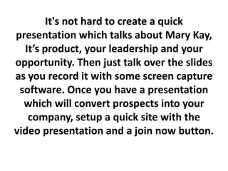 It's not hard to create a quick
presentation which talks about Mary Kay,
  It’s product, your leadership and your
opportunity. Then just talk over the slides
as you record it with some screen capture
 software. Once you have a presentation
  which will convert prospects into your
   company, setup a quick site with the
video presentation and a join now button.
 