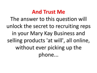 And Trust Me
 The answer to this question will
unlock the secret to recruiting reps
  in your Mary Kay Business and
selling products 'at will', all online,
    without ever picking up the
             phone...
 