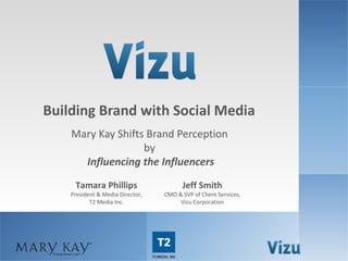 Building Brand with Social Media
                        Mary Kay Shifts Brand Perception
                                       by
                          Influencing the Influencers
                         Tamara Phillips                                   Jeff Smith
                        President & Media Director,               CMO & SVP of Client Services,
                               T2 Media Inc.                           Vizu Corporation




www.brandlift.com                        COPYRIGHT 2012 VIZU CORPORATION | ALL RIGHTS RESERVED    1
 