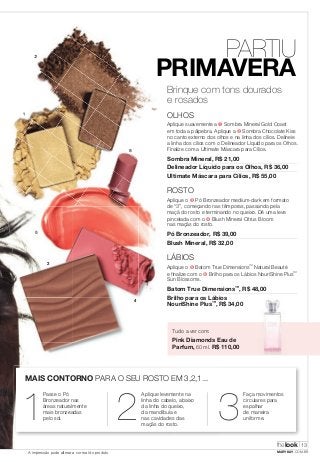 2 
1 
3 
5 
6 
4 
Tudo a ver com: 
Pink Diamonds Eau de 
Parfum, 60 ml. R$ 110,00 
MAIS CONTORNO PARA O SEU ROSTO EM 3,2,1... 
1 Passe o Pó 
Bronzeador nas 
áreas naturalmente 
mais bronzeadas 
pelo sol. 
XX 
PARTIU 
PRIMAVERA 
Brinque com tons dourados 
e rosados 
OLHOS 
Aplique suavemente a ➊ Sombra Mineral Gold Coast 
em toda a pálpebra. Aplique a ➋ Sombra Chocolate Kiss 
no canto externo dos olhos e na linha dos cílios. Delineie 
a linha dos cílios com o Delineador Líquido para os Olhos. 
Finalize com a Ultimate Máscara para Cílios. 
Sombra Mineral, R$ 21,00 
Delineador Líquido para os Olhos, R$ 36,00 
Ultimate Máscara para Cílios, R$ 55,00 
ROSTO 
Aplique o ➌ Pó Bronzeador medium-dark em formato 
de “3”, começando nas têmporas, passando pela 
maçã do rosto e terminando no queixo. Dê uma leve 
pincelada com o ➍ Blush Mineral Citrus Bloom 
nas maçãs do rosto. 
Pó Bronzeador, R$ 39,00 
Blush Mineral, R$ 32,00 
LÁBIOS 
Aplique o ➎ Batom True Dimensions™ Natural Beauté 
e finalize com o ➏ Brilho para os Lábios NouriShine Plus™ 
Sun Blossoms. 
Batom True Dimensions™, R$ 48,00 
Brilho para os Lábios 
NouriShine Plus™, R$ 34,00 
2 Aplique levemente na 
linha do cabelo, abaixo 
3Faça movimentos 
circulares para 
da linha do queixo, 
espalhar 
da mandíbula e 
de maneira 
nas cavidades das 
uniforme. 
maçãs do rosto. thelook 
13 
A impressão pode alterar a cor real do produto MARYKAY.COM.BR 
 