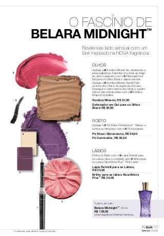 O FASCÍNIO DE 
BELARA MIDNIGHT™ 
thelook 
17 
3 
5 
7 
A impressão pode alterar a cor real do produto MARYKAY.COM.BR 
XX 
Revele seu lado sensual com um 
look inspirado na NOVA fragrância 
OLHOS 
Aplique a ➊ Sombra Mineral Iris, deslizando-a 
pelas pálpebras. Desenhe uma linha ao longo 
do cílios superiores com o ➋ Delineador em 
Gel para os Olhos Black e depois esfume. 
Aplique a ➌ Sombra Mineral Sweet Plum 
na linha dos cílios e na região do côncavo. 
Destaque o canto interno dos olhos e a parte 
inferior das sobrancelhas com a ➍ Sombra 
Mineral Crystalline. 
Sombra Mineral, R$ 21,00 
Delineador em Gel para os Olhos 
Black R$ 49,00 
ROSTO 
Aplique o ➎ Pó Sheer Dimensions™ Ribbon e 
ilumine as têmporas com o ➏ Pó Iluminador. 
Pó Sheer Dimensions, R$ 99,00 
Pó Iluminador, R$ 39,00 
LÁBIOS 
Defina os lábios com o ➐ Lápis Retrátil para 
os Lábios Clear e complete com ➑ Brilho para 
os Lábios NouriShine Plus™ Pink Luster. 
Lápis Retrátil para os Lábios, 
R$ 33,00 
Brilho para os lábios NouriShine 
Plus™ R$ 34,00 
Tudo a ver com: 
Belara Midnight™, 50 ml. 
R$ 129,00 
Uma fragrância Oriental Cremosa. 
1 
6 
8 
4 
2 
 