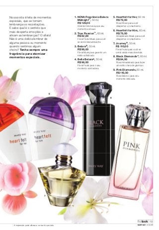 Nossa vida é feita de momentos 
especiais, que se tornam 
lembranças e recordações. 
E sabe qual é o sentido que 
mais desperta emoções e 
ativam as lembranças? O olfato! 
Não é uma delícia lembrar de 
alguma pessoa ou momento 
quando sentimos algum 
cheiro? Tenha sempre uma 
fragrância para eternizar 
momentos especiais. 
1. NOVA Fragrância Belara 
Midnight™, 50 ml. 
R$ 129,00 
Oriental Cremosa para seu 
momento sensual. 
2. True Passion™, 60 ml. 
R$ 82,00 
Floral Frutal Musk para você 
se sentir deslumbrante. 
3. Belara®, 50 ml. 
R$ 98,00 
Floral Musk para garantir um 
estilo sofi sticado. 
4. Bella Belara®, 50 ml. 
R$ 98,00 
Floral Frutal para o seu 
momento sonhadora. 
6 
7 
8 
5. Heartfelt for Her, 60 ml. 
R$ 79,00 
Floral Floral para você 
despertar o romantismo. 
6. Heartfelt for Him, 60 ml. 
R$ 79,00 
Amadeirado Musk para você 
despertar o romantismo. 
7. Journey®, 50 ml. 
R$ 110,00 
Floral Frutal para você se 
sentir ainda mais divertida. 
8. Black Diamonds™, 60 ml. 
R$ 84,00 
Floral Amadeirado para fazer 
um estilo cheio de glamour. 
9. Pink Diamonds, 60 ml. 
R$ 110,00 
9 
Floral Branco para seu 
momento delicada. 
thelook 
19 
A impressão pode alterar a cor real do produto MARYKAY.COM.BR 
 