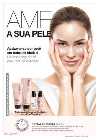 AME 
A SUA PELE 
Apaixone-se por você 
em todas as idades! 
Cuidados específi cos 
para cada necessidade. 
ROTINA DE BELEZA ONLINE 
Acesse um site exclusivo que te ajuda a montar uma rotina de beleza com 
a ordem de aplicação correta dos produtos Mary Kay. 
Acesse: www.marykay.com.br e clique em Rotina de Beleza. 
Primeiros sinais a sinais moderados da idade 
Sistema Anti-idade de Cuidados 
com a Pele TimeWise® 
20 
Todos os preços são sugestões para revenda 
 