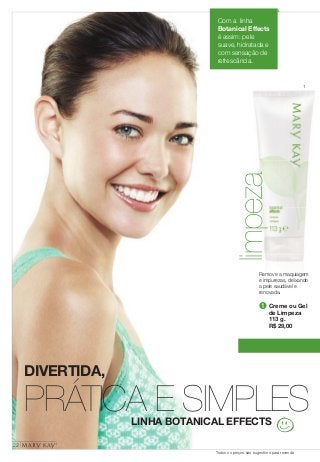 DIVERTIDA, 
Com a linha 
Botanical Effects 
é assim: pele 
suave, hidratada e 
com sensação de 
refrescância. 
Remove a maquiagem 
e impurezas, deixando 
a pele saudável e 
renovada. 
PRÁTICA E SIMPLES 
LINHA BOTANICAL EFFECTS 
1 
limpeza 
➊ Creme ou Gel 
de Limpeza 
113 g. 
R$ 29,00 
22 
Todos os preços são sugestões para revenda 
 