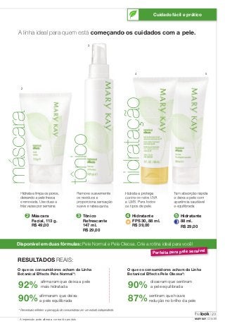 Cuidado fácil e prático 
A linha ideal para quem está começando os cuidados com a pele. 
máscara thelook 
Hidrata e limpa os poros, 
deixando a pele fresca 
e renovada. Use duas a 
três vezes por semana. 
➋ 
Máscara 
Facial, 113 g. 
R$ 49,00 
Remove suavemente 
os resíduos e 
proporciona sensação 
suave e refrescante. 
➌ 
Tônico 
Refrescante 
147 ml. 
R$ 29,00 
5 
4 
Hidrata e protege 
contra os raios UVA 
e UVB. Para todos 
os tipos de pele. 
Tem absorção rápida 
e deixa a pele com 
aparência saudável 
e equilibrada. 
Disponível em duas fórmulas: Pele Normal e Pele Oleosa. Crie a rotina ideal para você! 
Perfeita para pele sensível 
RESULTADOS REAIS: 
O que os consumidores acham da Linha 
Botanical Effects Pele Normal*: 
92% afi rmaram que deixa a pele 
mais hidratada 
90% afi rmaram que deixa 
a pele equilibrada 
O que os consumidores acham da Linha 
Botanical Effects Pele Oleosa*: 
90% disseram que sentiram 
a pele equilibrada 
87% sentiram que houve 
redução no brilho da pele 
* Percentuais refl etem a percepção de consumidoras em um estudo independente. 
➍ Hidratante 
FPS 30, 88 ml. 
R$ 39,00 
➎ Hidratante 
88 ml. 
R$ 29,00 
2 
3 
hidratação 
tônico 
23 
A impressão pode alterar a cor real do produto MARYKAY.COM.BR 
 