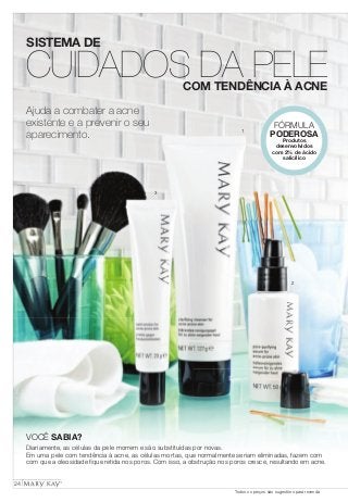 SISTEMA DE 
CUIDADOS DA PELE 
Ajuda a combater a acne 
existente e a prevenir o seu 
aparecimento. 
COM TENDÊNCIA À ACNE 
1 
2 
3 
FÓRMULA 
PODEROSA 
Produtos 
desenvolvidos 
com 2% de ácido 
salicílico 
VOCÊ SABIA? 
Diariamente, as células da pele morrem e são substituídas por novas. 
Em uma pele com tendência à acne, as células mortas, que normalmente seriam eliminadas, fazem com 
com que a oleosidade fi que retida nos poros. Com isso, a obstrução nos poros cresce, resultando em acne. 
24 
Todos os preços são sugestões para revenda 
 
