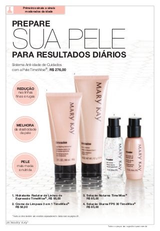 SUA PELE PARA RESULTADOS DIÁRIOS 
1 
2 
3 4 
REDUÇÃO 
nas linhas 
finas e rugas 
MELHORA 
da elasticidade 
da pele 
PELE 
mais macia 
e nutrida 
1. Hidratante Redutor de Linhas de 
Expressão TimeWise®, R$ 65,00 
2. Creme de Limpeza 3 em 1 TimeWise® 
R$ 58,00 
* Todos os itens também são vendidos separadamente. Saiba mais na página 29. 
3. Solução Noturna TimeWise® 
R$ 85,00 
4. Solução Diurna FPS 30 TimeWise® 
R$ 85,00 
PREPARE 
Sistema Anti-idade de Cuidados 
com a Pele TimeWise®, R$ 276,00 
26 
Todos os preços são sugestões para revenda 
Primeiros sinais a sinais 
moderados da idade 
 