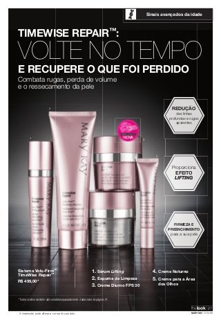 TIMEWISE REPAIR™: 
Sinais avançados da idade 
VOLTE NO TEMPO 
E RECUPERE O QUE FOI PERDIDO 
Combata rugas, perda de volume 
e o ressecamento da pele 
Sistema Volu-Firm™ 
TimeWise Repair™ 
R$ 499,00* 
* Todos os itens também são vendidos separadamente. Saiba mais na página 31. 
Proporciona 
EFEITO 
LIFTING 
FIRMEZA E 
PREENCHIMENTO 
para a sua pele 
1. Sérum Lifting 
2. Espuma de Limpeza 
3. Creme Diurno FPS 30 
4. Creme Noturno 
5. Creme para a Área 
dos Olhos 
A impressão pode alterar a cor real do produto 
REDUÇÃO 
das linhas 
profundas e rugas 
aparentes 
1 
5 
2 
3 
4 
thelook 27 
MARYKAY.COM.BR 
 