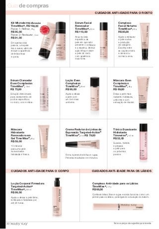 Guia de compras 
Complexo 
Facial Noturno 
TimeWise®, 50 g. 
R$ 85,00 
Ajuda a restaurar 
a pele e ativa 
a produção 
de colágeno. 
Escolha entre 
as opções mista 
a oleosa ou 
normal a seca. 
Sérum Facial 
Renovador 
TimeWise®, 44 ml. 
R$ 110,00 
Atua na área 
específica da 
pele em que está 
presente o colágeno 
e a elastina, oferece 
e deixa 
Loção Even 
Complexion 
TimeWise®, 29 ml. 
R$ 99,00 
Ajuda a deixar 
a pele com 
um tom mais 
uniforme. 
Creme Redutor de Linhas de 
Expressão Targeted-Action® 
TimeWise®, 6 ml. R$ 79,00 
Firma e preenche linhas e rugas. 
Perceba resultados em minutos. 
Máscara Even 
Complexion 
TimeWise®, 85 g. 
R$ 69,00 
Deixa a pele mais 
radiante, hidratada, 
uniforme e com 
sensação de maciez. 
Tônico Suavizante 
Hidratante 
Timewise®, 147 ml. 
R$ 52,00 
Suaviza, hidrata 
e prepara 
a pele para 
os próximos 
passos. 
Complexo Anti-idade para os Lábios 
TimeWise®, 1,6 g. 
R$ 66,00 
Combate linhas finas e rugas e ainda funciona como um 
primer para os lábios, prolongando a duração do batom. 
Todos os preços são sugestões para revenda 
Kit Microdermoabrasão 
TimeWise®, R$ 168,00 
Passo 1: Refi nar, 70 g. 
R$ 95,00 
Passo 2: Restaurar, 29 ml. 
R$ 91,00 
Em apenas dois 
passos, uma pele 
lisa e suave, além de 
reduzir a aparência 
de linhas finas 
e poros. 
MA IS VENDIDO 
MA I S VENDI DO 
Sérum Clareador 
Even Complexion 
TimeWise®, 10 ml. 
R$ 75,00 
Solução direcionada 
para clareamento de 
pontos específicos 
no rosto, colo e mãos. 
Máscara 
Hidratante 
Renovadora em 
Gel TimeWise®, 85 g. 
R$ 59,00 
10 minutos 
para uma pele 
incrivelmente 
hidratada e fresca. 
Loção Corporal Firmadora 
Targeted-Action® 
TimeWise®, 236 ml. 
R$ 99,00 
Ajuda a deixar a pele firme, 
tonificada e hidratada por 
até 24 horas. 
CUIDADOS ANTI-IDADE PARA O ROSTO 
ação lifting a pele do rosto 
com aparência 
mais firme. 
CUIDADOS ANTI-IDADE PARA O CORPO CUIDADOS ANTI-IDADE PARA OS LÁBIOS 
30 
 