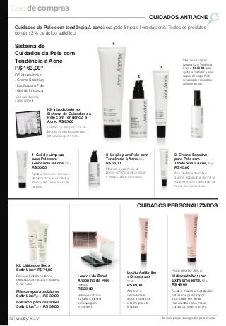 Guia de compras 
CUIDADOS ANTIACNE 
Cuidados da Pele com tendência à acne: sua pele limpa e livre da acne. Todos os produtos 
contém 2% de ácido salicílico. 
3- Creme Secativo 
para Pele com 
Tendência à Acne, 29 g. 
R$ 45,00 
Atua diretamente sobre 
a acne, ajudando a eliminá-la 
e prevenindo o surgimento de 
novos pontos de acne. 
Todos os preços são sugestões para revenda 
Sistema de 
Cuidados da Pele com 
Tendência à Acne 
R$ 163,00* 
O Sistema inclui: 
• Creme Secativo; 
• Loção para Pele; 
• Gel de Limpeza. 
* Este valor não inclui 
o Spray Corporal 
Kit Introdutório ao 
Sistema de Cuidados da 
Pele com Tendência à 
Acne, R$ 95,00 
Contém os três produtos da 
linha em tamanho ideal para 
ser utilizado por 1 mês. 
Dica: inclua o Spray 
Corporal com Tendência 
à Acne, R$ 55,00, para 
ajudar a combater a acne 
na pele do corpo. Pode 
ser aplicado nos ombros, 
costas e pernas. 
1 
2 
3 
Loção Antibrilho 
e Oleosidade 
17 ml. 
R$ 49,00 
Absorve a 
oleosidade e 
ajuda a controlar 
o brilho por até 
8 horas. 
Lenços de Papel 
Antibrilho da Pele 
75 lenços. 
R$ 28,00 
Remove o brilho 
e ajuda a manter 
a maquiagem 
impecável. 
Kit Lábios de Seda 
Satin Lips® R$ 71,00 
Esfolia e hidrata os lábios, 
deixando-os macios e suaves. 
O Kit inclui: 
Máscara para os Lábios 
Satin Lips®, 8 g., R$ 39,00 
Bálsamo para os Lábios 
Satin Lips®, 8 g., R$ 39,00 
PELE MUITO SECA 
Hidratante Noturno 
Extra Emoliente, 60 g. 
R$ 49,00 
Ajuda a manter a hidratação 
natural da pele e repõe 
a umidade em áreas 
ressecadas como mãos, 
cotovelos, joelhos e pés. 
1- Gel de Limpeza 
para Pele com 
Tendência à Acne, 127 g. 
R$ 50,00 
Ajuda a remover o excesso 
de oleosidade e as células 
mortas, não deixa resíduos 
na pele. 
2- Loção para Pele com 
Tendência à Acne, 50 g. 
R$ 68,00 
Minimiza a aparência de 
poros, controla a oleosidade 
e reduz o brilho excessivo. 
CUIDADOS PERSONALIZADOS 
32 
 