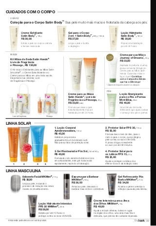 CUIDADOS COM O CORPO 
CORPO 
Coleção para o Corpo Satin Body™ Sua pele muito mais macia e hidratada da cabeça aos pés. 
Creme Esfoliante 
Satin Body 
™, 185 g. 
R$ 39,00 
MÃOS 
Kit Mãos de Seda Satin Hands® 
Livre de Fragrância 
e Pêssego, R$ 136,00 
O Kit inclui o Esfoliantes para as Mãos Satin 
Smoothie®, o Creme Extra Moliente e o 
Creme para as Mãos em uma linda sacola. 
Disponíveis nas versões: Livre 
de Fragrância e Pêssego 
LINHA SOLAR 
LINHA MASCULINA 
A impressão pode alterar a cor real do produto 
Gel para o Corpo 
2 em 1 Satin Body™, 200 g / 192 ml. 
R$ 37,00 
Loção Hidratante 
Satin Body™, 192 ml. 
R$ 39,00 
Esfolia a pele do corpo e elimina 
a textura ressecada. 
Proporciona hidratação 
por até 24 horas. 
Limpa a pele e facilita 
a depilação. 
1. Loção Corporal 
Autobronzeadora, 118 ml. 
R$ 45,00 
Hidrata e proporciona 
gradualmente um bronzeado sutil. 
Não possui fator de proteção solar. 
2. Protetor Solar FPS 30, 118 ml. 
R$ 55,00 
Fórmula leve e livre de óleo, para o 
rosto e para o corpo, que protege a 
pele contra os raios UVA/UVB. 
À prova d’água e resistente 
ao suor por até 80 minutos. 
3. Gel Restaurador Pós Sol, 192 ml/192 g. 
R$ 40,00 
Formulado com extratos botânicos ricos 
em antioxidantes, este gel é absorvido 
rapidamente, repondo a hidratação. 
4. Protetor Solar para 
os Lábios FPS 15, 4,5 g. 
R$ 25,00 
Ajuda a proteger os lábios dos 
1 4 
efeitos nocivos da radiação solar. 
MA IS VE NDIDO 
MAIS VENDIDO 
2 3 
Gel Refrescante Pós 
Barba MKMen®, 73 ml. 
R$ 34,00 
Acalma a pele e ameniza a 
irritação causada pela lâmina. 
Sabonete Facial MKMen 
®, 113 g. 
R$ 38,00 
Limpa a pele, iniciando o 
processo de redução dos sinais 
visíveis do envelhecimento. 
Espuma para Barbear 
MKMen®, 184 g. 
R$ 38,00 
Amacia a pele, deixando o 
barbear mais rente e confortável. 
Creme Intensivo para a Área 
dos Olhos MKMen®, 18 g. 
R$ 49,00 
Ajuda a reduzir olheiras, bolsas e rugas 
na região dos olhos, uma área mais fina e 
delicada, que precisa de cuidados especiais. 
Loção Hidratante Intensiva 
FPS 30 MKMen®, 88 ml. 
R$ 58,00 
Hidrata por até 10 horas e 
protege contra os raios UVA/UVB. 
PÉS 
Creme para as Mãos 
Satin Hands®, Livre de 
Fragrância ou Pêssego, 85 g. 
R$ 33,00 (cada) 
Fórmula que deixa a pele 
instantaneamente macia e 
hidratada por até 24 horas. 
Loção Energizante 
para os Pés e Pernas 
Mint Bliss, 88 ml. 
R$ 46,00 
Uma fórmula de menta 
refrescante que ajuda a aliviar 
o cansaço dos pés e pernas. 
Livre de Fragrância Pêssego 
Creme para as Mãos 
Journey of Dreams*, 85 g. 
R$ 33,00 
Inspirada no perfume Journey, 
possui a mesma fórmula do 
Creme para as Mãos Satin 
Hands. Cuide das mãos e 
faça o bem! Contribua 
com a Campanha Beleza 
que faz a Diferença! 
*Edição 
Limitada! 
* Disponível enquanto durarem os estoques 
thelook 33 
 