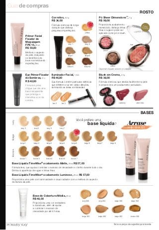 Guia de compras 
Blush em Creme, 2,1 g. 
R$ 36,00 
Fórmula cremosa que desliza facilmente na pele 
Fórmula à prova e proporciona um acabamento aveludado. 
d’água que cria uma 
base transparente 
que prolonga e 
intensifica a cor da 
sombra. 
beige 302 
Todos os preços são sugestões para revenda 
MAIS VENDIDO 
MAIS VEND IDO 
ivory 2 
Você prefere uma 
base líquida? 
Base Líquida TimeWise® acabamento Matte, 29 ml. R$ 57,00 
Fórmula leve, que ajuda a controlar o excesso de oleosidade e o brilho durante todo o dia. 
Diminui a aparência de rugas e linhas finas. 
Base Líquida TimeWise® acabamento Luminoso, 29 ml. R$ 57,00 
Proporciona uma pele com luminosidade e visual radiante com a melhora do aspecto 
da textura da pele. 
Base de Cobertura Média, 29 ml. 
R$ 48,00 
ivory 200 ivory 204 beige 300 
bronze 500 
Ivory VENDIDO 
MAIS Beige MAI VENDIDO 
S beige 1 beige 2 beige 3 beige 4 beige 5 beige 6 beige 7 beige 8 
Bronze 
bronze 1 bronze 2 bronze 4 bronze 5 bronze 7 
Proporciona uma cor verdadeira 
e duradoura, além de ajudar 
a controlar o excesso de 
oleosidade por até 8 horas. 
beige 304 beige 400 beige 402 ROSTO 
BASES 
Primer Facial 
Fixador de 
Maquiagem 
FPS 15, 29 ml. 
R$ 59,00 
Corretivo, 8,5 g. 
R$ 34,00 
Iluminador Facial, 1,3 ml. 
R$ 46,00 
yellow 
ivory 1 
beige 1 beige 2 
bronze 1 bronze 2 
Melhora o aspecto 
da pele, realçando 
os benefícios da 
base e amenizando 
imperfeições. 
Fórmula cremosa de longa 
duração que disfarça 
pequenas imperfeições. 
Sua fórmula contém partículas esféricas 
que refletem a luz em várias direções, 
iluminando as áreas sombreadas. 
tom 2 tom 3 
ivory 3 ivory 5 ivory 6 ivory 7 
cranberry sheer bliss 
Eye Primer Fixador 
de Sombras, 8,5 g. 
R$ 42,00 
Pó Sheer Dimensions™, 7 g. 
R$ 99,00 
ribbon 
chiffon 
lace 
Proporciona acabamento 
translúcido, disfarça linhas 
finas e rugas e pode ser 
aplicado como pó e blush. 
Edição 
Especial!* 
Disponível enquanto durarem os estoques 
34 
 